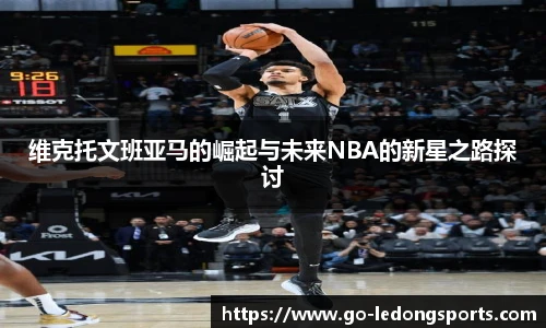维克托文班亚马的崛起与未来NBA的新星之路探讨