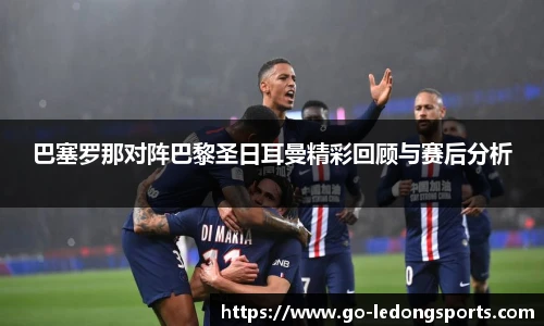 巴塞罗那对阵巴黎圣日耳曼精彩回顾与赛后分析